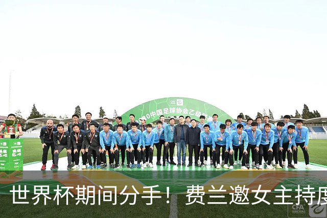 世界杯期间分手！费兰邀女主持度假恋情曝光，偶遇前女友并未理睬