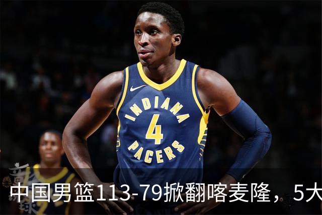 中国男篮113-79掀翻喀麦隆，5大事实显现，庞峥麟贺希宁上新高度