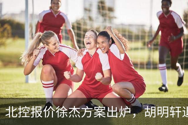 北控报价徐杰方案出炉，胡明轩退出国家队原因揭晓，杜锋爱徒手术