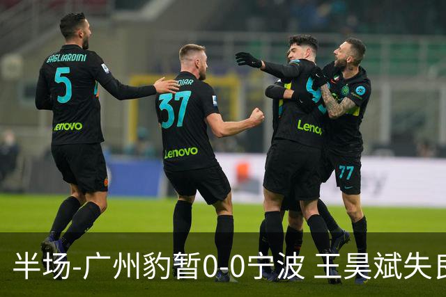 半场-广州豹暂0-0宁波 王昊斌失良机莱昂纳多凌空侧钩被扑