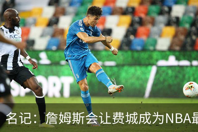 名记：詹姆斯会让费城成为NBA最受关注的球队