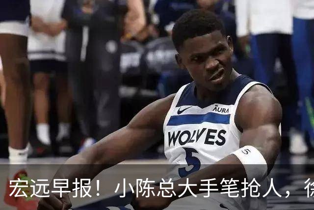 宏远早报！小陈总大手笔抢人，徐杰将拿顶薪，周鹏归队职务曝光！