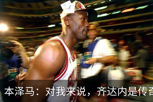 本泽马：对我来说，齐达内是传奇、也是老大哥