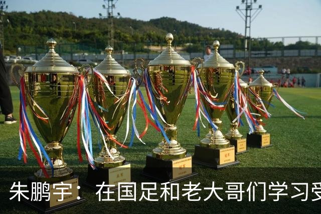 朱鹏宇：在国足和老大哥们学习受益匪浅，只有努力才不辜负期待