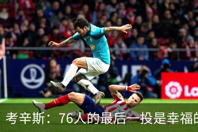考辛斯：76人的最后一投是幸福的烦恼 也许他们强到都不需要绝杀