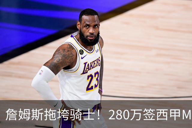 詹姆斯拖垮骑士！280万签西甲MVP，现在遭皇马拒绝，刚签就要裁