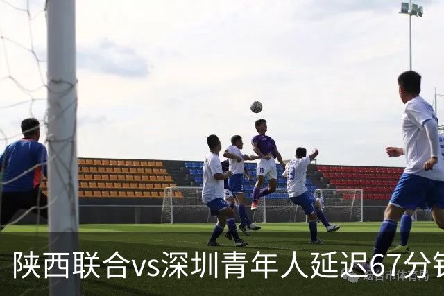 陕西联合vs深圳青年人延迟67分钟开球，深圳首发外援诺贝尔被替换