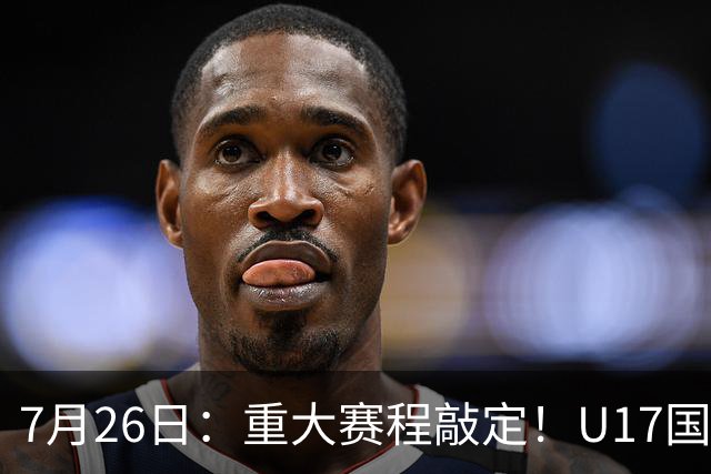 7月26日：重大赛程敲定！U17国足先迎战阿森纳，再战勒沃库森，邝兆镭能否迎来爆发？